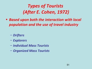 51
Types of Tourists
(After E. Cohen, 1972)
• Based upon both the interaction with local
population and the use of travel industry
– Drifters
– Explorers
– Individual Mass Tourists
– Organized Mass Tourists
 