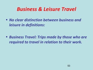 53
Business & Leisure Travel
• No clear distinction between business and
leisure in definitions:
• Business Travel: Trips made by those who are
required to travel in relation to their work.
 