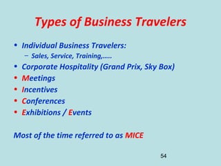 54
Types of Business Travelers
• Individual Business Travelers:
– Sales, Service, Training,…..
• Corporate Hospitality (Grand Prix, Sky Box)
• Meetings
• Incentives
• Conferences
• Exhibitions / Events
Most of the time referred to as MICE
 