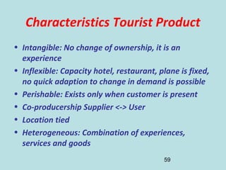 59
Characteristics Tourist Product
• Intangible: No change of ownership, it is an
experience
• Inflexible: Capacity hotel, restaurant, plane is fixed,
no quick adaption to change in demand is possible
• Perishable: Exists only when customer is present
• Co-producership Supplier <-> User
• Location tied
• Heterogeneous: Combination of experiences,
services and goods
 