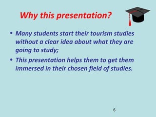 6
Why this presentation?
• Many students start their tourism studies
without a clear idea about what they are
going to study;
• This presentation helps them to get them
immersed in their chosen field of studies.
 