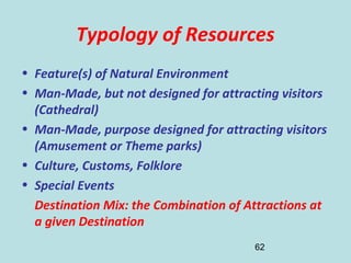 62
Typology of Resources
• Feature(s) of Natural Environment
• Man-Made, but not designed for attracting visitors
(Cathedral)
• Man-Made, purpose designed for attracting visitors
(Amusement or Theme parks)
• Culture, Customs, Folklore
• Special Events
Destination Mix: the Combination of Attractions at
a given Destination
 