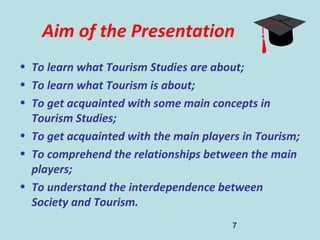 7
Aim of the Presentation
• To learn what Tourism Studies are about;
• To learn what Tourism is about;
• To get acquainted with some main concepts in
Tourism Studies;
• To get acquainted with the main players in Tourism;
• To comprehend the relationships between the main
players;
• To understand the interdependence between
Society and Tourism.
 