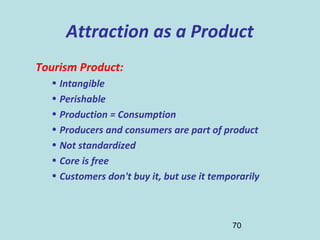 70
Attraction as a Product
Tourism Product:
• Intangible
• Perishable
• Production = Consumption
• Producers and consumers are part of product
• Not standardized
• Core is free
• Customers don't buy it, but use it temporarily
 