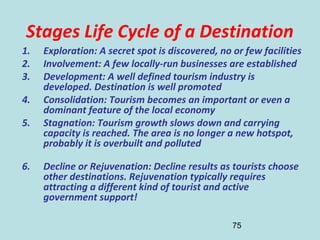 75
Stages Life Cycle of a Destination
1. Exploration: A secret spot is discovered, no or few facilities
2. Involvement: A few locally-run businesses are established
3. Development: A well defined tourism industry is
developed. Destination is well promoted
4. Consolidation: Tourism becomes an important or even a
dominant feature of the local economy
5. Stagnation: Tourism growth slows down and carrying
capacity is reached. The area is no longer a new hotspot,
probably it is overbuilt and polluted
6. Decline or Rejuvenation: Decline results as tourists choose
other destinations. Rejuvenation typically requires
attracting a different kind of tourist and active
government support!
 