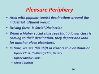 76
Pleasure Periphery
• Area with popular tourist destinations around the
industrial, affluent world.
• Driving force is Social Distinction
• When a higher social class sees that a lower class is
coming to their destination, they depart and look
for another place elsewhere.
• In time, we see this shift in visitors to a destination:
– Upper Class, (Cultural) Elite, Gentry
– Upper Middle Class
– Mass Tourism
 