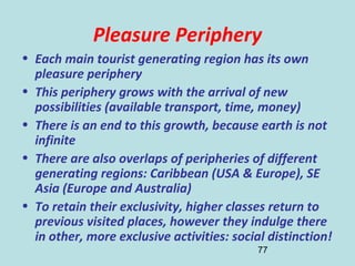 77
Pleasure Periphery
• Each main tourist generating region has its own
pleasure periphery
• This periphery grows with the arrival of new
possibilities (available transport, time, money)
• There is an end to this growth, because earth is not
infinite
• There are also overlaps of peripheries of different
generating regions: Caribbean (USA & Europe), SE
Asia (Europe and Australia)
• To retain their exclusivity, higher classes return to
previous visited places, however they indulge there
in other, more exclusive activities: social distinction!
 