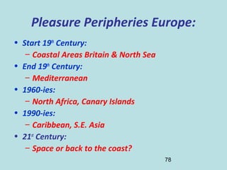 78
Pleasure Peripheries Europe:
• Start 19th
Century:
– Coastal Areas Britain & North Sea
• End 19th
Century:
– Mediterranean
• 1960-ies:
– North Africa, Canary Islands
• 1990-ies:
– Caribbean, S.E. Asia
• 21st
Century:
– Space or back to the coast?
 