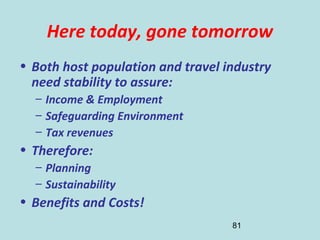 81
Here today, gone tomorrow
• Both host population and travel industry
need stability to assure:
– Income & Employment
– Safeguarding Environment
– Tax revenues
• Therefore:
– Planning
– Sustainability
• Benefits and Costs!
 