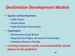 82
Destination Development Models
• Agents of Development:
– Public Sector
– Private Sector
– Public & Private Partnerships
• Typologies:
– Spontaneous (Costa Brava)
– Integrated (La Plagne, ski resort in French Alps)
– Catalystic (Disney in Florida)
• Creating Customer Loyalty and Sustainability should
always be the guideline!
 