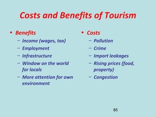 85
Costs and Benefits of Tourism
• Benefits
– Income (wages, tax)
– Employment
– Infrastructure
– Window on the world
for locals
– More attention for own
environment
• Costs
– Pollution
– Crime
– Import leakages
– Rising prices (food,
property)
– Congestion
 