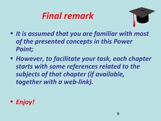 9
Final remark
• It is assumed that you are familiar with most
of the presented concepts in this Power
Point;
• However, to facilitate your task, each chapter
starts with some references related to the
subjects of that chapter (if available,
together with a web-link).
• Enjoy!
 