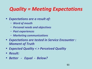 93
Quality = Meeting Expectations
• Expectations are a result of:
– Word of mouth
– Personal needs and objectives
– Past experiences
– Marketing communications
• Expectations are tested in Service Encounter :
Moment of Truth
• Expected Quality < > Perceived Quality
• Result:
• Better - Equal - Below?
 