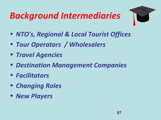 97
Background Intermediaries
• NTO's, Regional & Local Tourist Offices
• Tour Operators / Wholesalers
• Travel Agencies
• Destination Management Companies
• Facilitators
• Changing Roles
• New Players
 