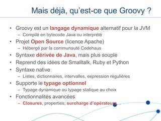 Mais déjà, qu’est-ce que Groovy ? Groovy est un  langage dynamique  alternatif pour la JVM Compilé en bytecode Java ou interprété Projet  Open Source  (licence Apache) Hébergé par la communauté Codehaus Syntaxe  dérivée de Java , mais plus souple Reprend des idées de Smalltalk, Ruby et Python Syntaxe native Listes, dictionnaires, intervalles, expression régulières Supporte le  typage optionnel Typage dynamique ou typage statique au choix Fonctionnalités avancées Closures , properties,  surcharge d’opérateurs … 