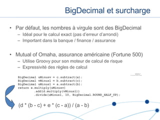 BigDecimal et surcharge Par défaut, les nombres à virgule sont des BigDecimal Idéal pour le calcul exact (pas d’erreur d’arrondi) Important dans la banque / finance / assurance Mutual of Omaha, assurance américaine (Fortune 500) Utilise Groovy pour son moteur de calcul de risque Expressivité des règles de calcul BigDecimal uMinusv = c.subtract(a);  BigDecimal vMinusl = b.subtract(c);  BigDecimal uMinusl = a.subtract(b);  return e.multiply(uMinusv) .add(d.multiply(vMinusl)) .divide(uMinusl, 10, BigDecimal.ROUND_HALF_UP); (d * (b - c) + e * (c - a)) / (a - b) 