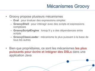 Mécanismes Groovy Groovy propose plusieurs mécanismes Eval  : pour évaluer des expressions simples GroovyShell  : pour intéragir avec des scripts et expressions complexes GroovyScriptEngine  : lorsqu’il y a des dépendances entre scripts GroovyClassLoader  : mécanisme le plus puissant à la base de tous les autres Bien que propriétaires, ce sont les mécanismes  les plus puissants pour écrire et intégrer des DSLs  dans une application Java 