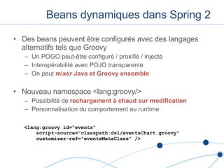Beans dynamiques dans Spring 2 Des beans peuvent  être configurés avec des langages alternatifs tels que Groovy Un POGO peut-être configuré / proxifié / injecté Interopérabilité avec POJO transparente On peut  mixer Java et Groovy ensemble Nouveau namespace <lang:groovy/> Possibilité de  rechargement à chaud sur modification Personnalisation du comportement au runtime <lang:groovy id="events"    script-source="classpath:dsl/eventsChart.groovy"    customizer-ref="eventsMetaClass" /> 