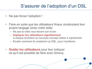 S’assurer de l’adoption d’un DSL Ne pas forcer l’adoption ! Faire en sorte que les utilisateurs finaux construisent leur propre langage  (avec notre aide) Ne pas le créer seul devant son écran Impliquer les utilisateurs régulièrement   à chaque évolution ou nouveau concept métier à représenter Etudier comment ils emploient ce DSL, pour l’améliorer Guider les utilisateurs  pour leur indiquer  ce qu’il est possible de faire avec Groovy 