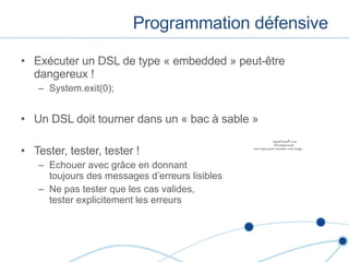Programmation défensive Exécuter un DSL de type « embedded » peut -être dangereux ! System.exit(0); Un DSL doit tourner dans un « bac à sable » Tester, tester, tester ! Echouer avec gr âce en donnant  toujours des messages d’erreurs lisibles Ne pas tester que les cas valides,  tester explicitement les erreurs 