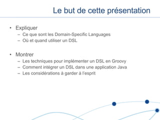 Le but de cette présentation Expliquer Ce que sont les Domain-Specific Languages Où et quand utiliser un DSL Montrer Les techniques pour implémenter un DSL en Groovy Comment intégrer un DSL dans une application Java Les considérations à garder à l’esprit 
