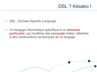 DSL ? Késako ! DSL : Domain-Specific Language Un langage informatique spécifique à un  domaine particulier , qui modélise des  concepts  métier rattachés à des constructions syntaxiques de ce langage 