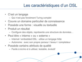 Les caractéristiques d’un DSL C’est un langage Qui n’est pas forcément Turing complet Couvre un domaine particulier de connaissance Possède une forme : visuelle ou textuelle Produit un résultat Configure des objets, représente une structure de données… Peut  être « interne » ou « externe » Internal / embedded DSL : utilise un langage h ôte Autonome : avec son propre parseur / lexeur / compilateur Possède certains attributs de qualité Facile à écrire et à utiliser, testable, évolutif  