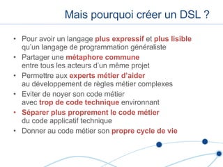 Mais pourquoi créer un DSL ? Pour avoir un langage  plus expressif  et  plus lisible  qu’un langage de programmation généraliste Partager une  métaphore commune   entre tous les acteurs d’un m ême projet Permettre aux  experts métier d’aider   au développement de règles métier complexes Eviter de noyer son code métier  avec  trop de code technique  environnant Séparer plus proprement le code métier   du code applicatif technique Donner au code métier son  propre cycle de vie 