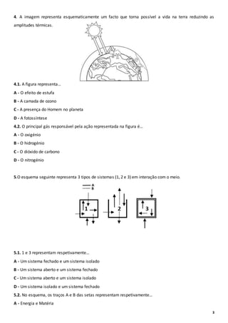 3
4. A imagem representa esquematicamente um facto que torna possível a vida na terra reduzindo as
amplitudes térmicas.
4.1. A figura representa…
A - O efeito de estufa
B - A camada de ozono
C - A presença do Homem no planeta
D - A fotossíntese
4.2. O principal gás responsável pela ação representada na figura é…
A - O oxigénio
B - O hidrogénio
C - O dióxido de carbono
D - O nitrogénio
5.O esquema seguinte representa 3 tipos de sistemas (1, 2 e 3) em interação com o meio.
5.1. 1 e 3 representam respetivamente…
A - Um sistema fechado e um sistema isolado
B - Um sistema aberto e um sistema fechado
C - Um sistema aberto e um sistema isolado
D - Um sistema isolado e um sistema fechado
5.2. No esquema, os traços A e B das setas representam respetivamente…
A - Energia e Matéria
 