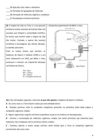 6
____ B. Ação dos raios sobre a atmosfera
____ C. Formação de agregados de moléculas
____ D. Formação de moléculas orgânicas complexas
____ E. Precipitação no Oceano primitivo
10. A origem da vida na Terra e a sua possível
existência noutros planetas do Sistema Solar são
assuntos que intrigam a comunidade científica.
As teorias que existem sobre a origem da vida
são muitas. Contudo, e apesar dos avanços
científicos e tecnológicos das últimas décadas,
as dúvidas persistem.
Entre as muitas teorias que existem, as
hipóteses de Oparin e Haldane (1920) e o seu
teste laboratorial em 1953, por Miller e Urey,
continuam a merecer um importante destaque
na História da Ciência.
– Dispositivo experimental de Miller e Urey.
10.1. Das afirmações seguintes, seleciona as que não apoiam a hipótese de Oparin e Haldane:
A - Os seres vivos e a Terra foram criados por uma entidade divina.
B - Reações químicas entre os compostos inorgânicos presentes na atmosfera terão dado origem a
compostos orgânicos simples.
C - Alguns organismos surgiram de forma espontânea no pó ou na matéria em decomposição.
D - Ocorreu a acumulação de moléculas orgânicas simples nos mares primitivos que evoluíram para
moléculas mais complexas até às primeiras células simples.
E - Cometas, poeiras e outros corpos celestes terão trazido para a Terra os compostos orgânicos
constituintes dos seres vivos.
H2O – água
NH3 – amónia
CH4 – metano
H2 – hidrogénio (molécula)
 