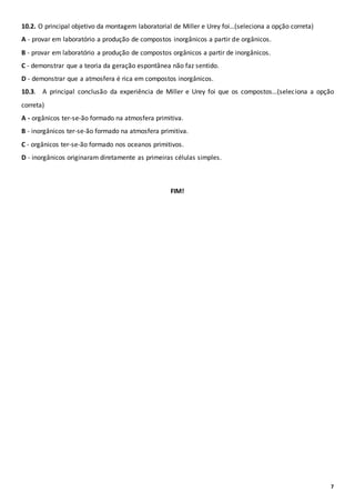 7
10.2. O principal objetivo da montagem laboratorial de Miller e Urey foi…(seleciona a opção correta)
A - provar em laboratório a produção de compostos inorgânicos a partir de orgânicos.
B - provar em laboratório a produção de compostos orgânicos a partir de inorgânicos.
C - demonstrar que a teoria da geração espontânea não faz sentido.
D - demonstrar que a atmosfera é rica em compostos inorgânicos.
10.3. A principal conclusão da experiência de Miller e Urey foi que os compostos…(seleciona a opção
correta)
A - orgânicos ter-se-ão formado na atmosfera primitiva.
B - inorgânicos ter-se-ão formado na atmosfera primitiva.
C - orgânicos ter-se-ão formado nos oceanos primitivos.
D - inorgânicos originaram diretamente as primeiras células simples.
FIM!
 