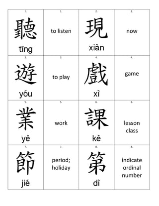 1.                               1.	
         2.	
  	
                        2.	
  
                                         	
                                           	
  




       聽                                             現
                                         	
                                           	
  
                                         	
                                           	
  
                                         	
                                           	
  

                                  to	
  listen	
                                  now	
  
                    	
  




       3.	
  	
                         3.	
  	
     4.	
  	
                        4.	
  	
  
                                         	
                                           	
  




       遊                                             戲
                                         	
                                           	
  
                                         	
                                           	
  

                                                                                 game	
  
                                         	
  

                                   to	
  play	
  
                    	
                                            	
  




       5.	
  	
                         5.	
         6.	
  	
                        6.	
  

                                      	
                                             	
  


       業            	
  
                                      	
  
                                    work	
  
                                                     課            	
  
                                                                                     	
  
                                                                                 lesson	
  
                                                                                  class	
  

       7.	
  	
                         7.	
         8.	
  	
                        8.	
  

                           	
                                            	
  


       節            	
  
                                  period;	
  
                                  holiday	
  
                                                     第            	
  
                                                                                indicate	
  
                                                                                 ordinal	
  
                                                                                number	
  

	
  
 