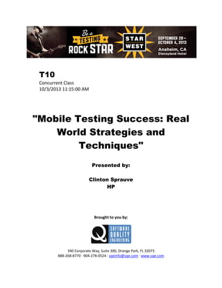 T10
Concurrent Class
10/3/2013 11:15:00 AM

"Mobile Testing Success: Real
World Strategies and
Techniques"
Presented by:
Clinton Sprauve
HP

Brought to you by:

340 Corporate Way, Suite 300, Orange Park, FL 32073
888-268-8770 ∙ 904-278-0524 ∙ sqeinfo@sqe.com ∙ www.sqe.com

 