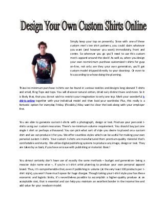 Simply keep your top on presently. Since with one of these
custom men’s tee shirt patterns, you could claim whatever
you want (and however you want) immediately, front and
centre. So wherever you go you'll need to use this custom
men’s apparel around-the-clock! As well as, when you design
your own no-minimum purchase customized t-shirts for guys
on-line, not only are they your own generation, you'll get
custom model shipped directly to your doorstep. Or even to
his according to whose doing the planning.

These no-minimum purchase t-shirts can be found in various textiles and designs long-sleeved T-shirts
and small, Ring Tops and tops. You will discover natural cotton, dried suit, distinct hues and more. So it
is likely that, that you do not wish to restrict your imagination to only one top. Mark your wonderful tshirts online together with your individual model and then load your wardrobe. Plus, this really is a
fantastic option for everyday Friday. (Possibly.) May want to clear the look along with your employer
first.

You are able to generate custom t-shirts with a photograph, design or text. Produce your personal tshirts using our custom resources. There's no-minimum volume requirement. You should buy just one
single t shirt or perhaps a thousand. You can pick what sort of style you desire to placed on a custom
shirt and we can produce it for you. We offer countless styles which can be useful for making your own
personal custom t-shirts. Your custom t-shirts are manufactured from premium-quality material that's
comfortable and sturdy. We utilize digital publishing systems to produce any image, design or text. They
are taken by us back, if you have an issue with publishing or material. Basic!

You almost certainly don’t have use of exactly the same methods – budget and generation- being a
massive style name wise –, if you’re a t-shirt artist planning to produce your own personal apparel
brand. Thus, it’s comprehensible that, even if publishing in volume (at the very least 100 products per tshirt style), you won’t have much space for huge charges. Though taking your t-shirt style your has these
economic and logistic limits, it’s nevertheless possible to accomplish a higher-quality produce at an
acceptable cost, that is essential and can help you maintain an excellent border in the income line and
add value for your newborn model.

 