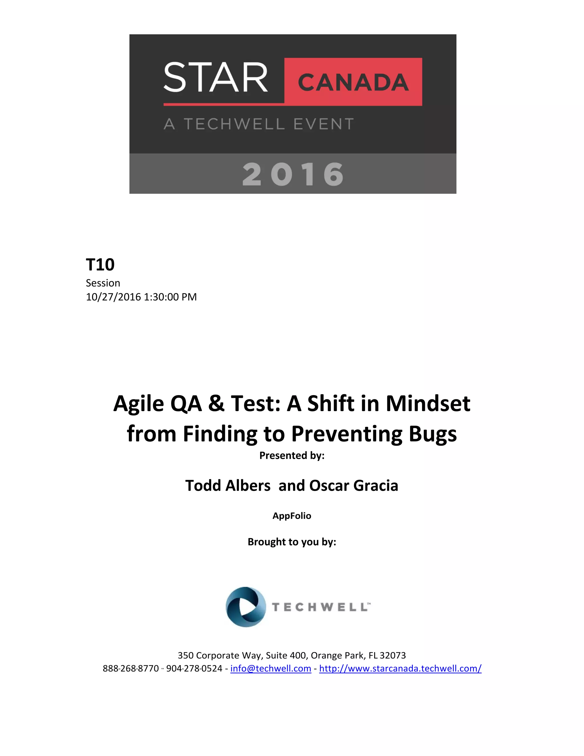 T10 Session 10/27/2016 1:30:00 PM Agile QA & Test: A Shift in Mindset from Finding to Preventing Bugs Presented by: Todd Albers and Oscar Gracia AppFolio Brought to you by: 350 Corporate Way, Suite 400, Orange Park, FL 32073 888-­‐268-­‐8770 ·∙ 904-­‐278-­‐0524 - info@techwell.com - http://www.starcanada.techwell.com/ 