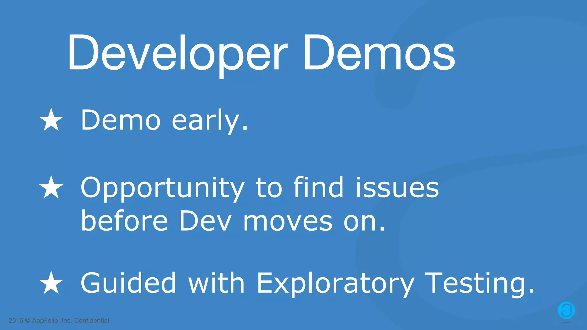 2016 © AppFolio, Inc. Confidential. Developer Demos ★ Demo early. ★ Guided with Exploratory Testing. ★ Opportunity to find issues before Dev moves on. 