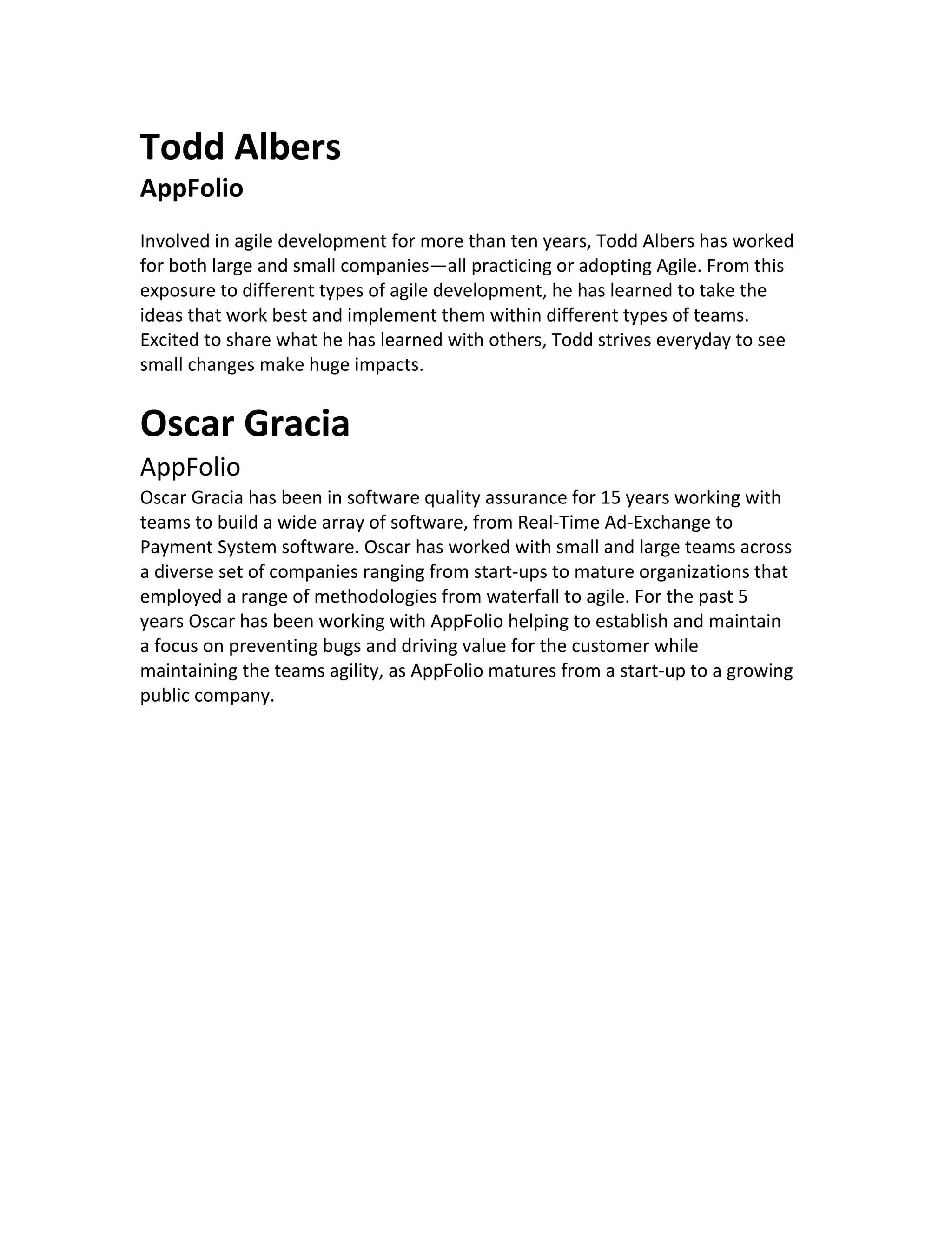 Todd Albers AppFolio Involved in agile development for more than ten years, Todd Albers has worked for both large and small companies—all practicing or adopting Agile. From this exposure to different types of agile development, he has learned to take the ideas that work best and implement them within different types of teams. Excited to share what he has learned with others, Todd strives everyday to see small changes make huge impacts. Oscar Gracia AppFolio Oscar Gracia has been in software quality assurance for 15 years working with teams to build a wide array of software, from Real-Time Ad-Exchange to Payment System software. Oscar has worked with small and large teams across a diverse set of companies ranging from start-ups to mature organizations that employed a range of methodologies from waterfall to agile. For the past 5 years Oscar has been working with AppFolio helping to establish and maintain a focus on preventing bugs and driving value for the customer while maintaining the teams agility, as AppFolio matures from a start-up to a growing public company. 
