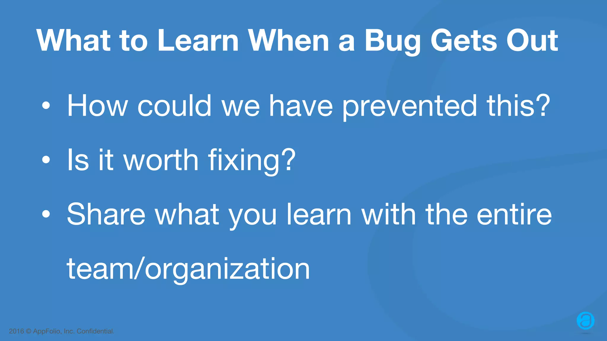 2016 © AppFolio, Inc. Confidential. What to Learn When a Bug Gets Out • How could we have prevented this? • Is it worth fixing? • Share what you learn with the entire team/organization 