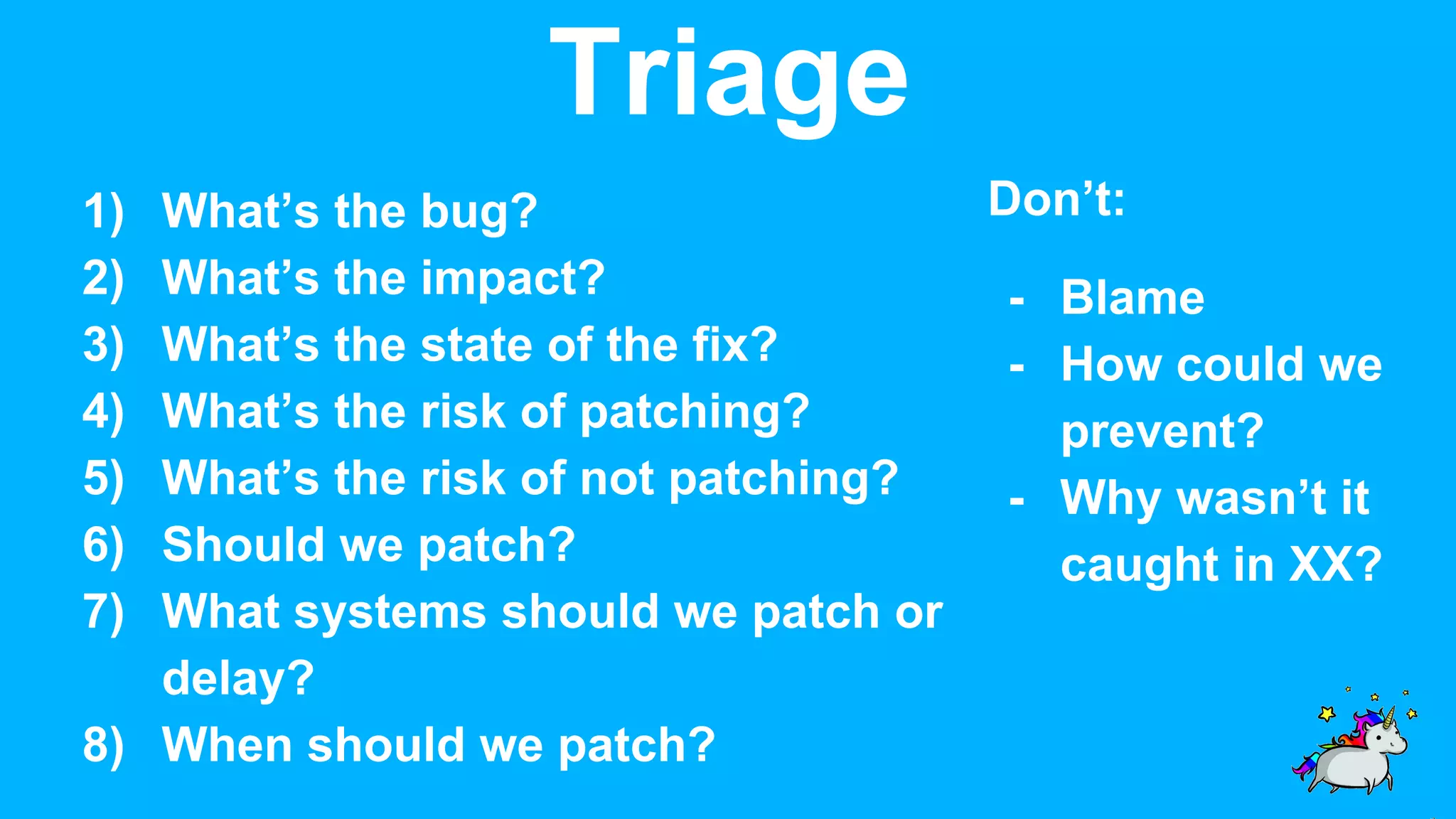 Triage 1) What’s the bug? 2) What’s the impact? 3) What’s the state of the fix? 4) What’s the risk of patching? 5) What’s the risk of not patching? 6) Should we patch? 7) What systems should we patch or delay? 8) When should we patch? Don’t: - Blame - How could we prevent? - Why wasn’t it caught in XX? 