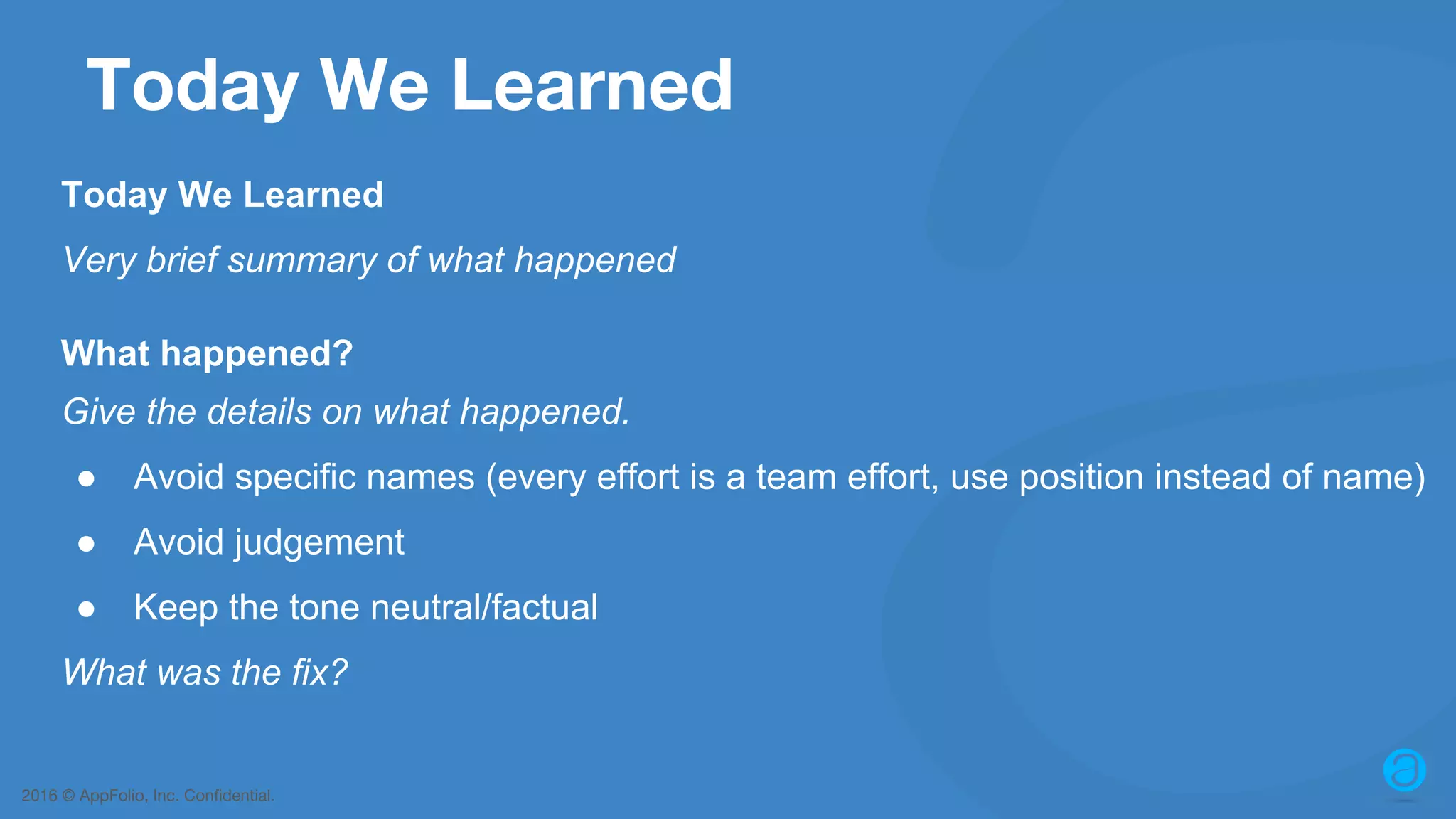 2016 © AppFolio, Inc. Confidential. Today We Learned Today We Learned Very brief summary of what happened What happened? Give the details on what happened. ● Avoid specific names (every effort is a team effort, use position instead of name) ● Avoid judgement ● Keep the tone neutral/factual What was the fix? 