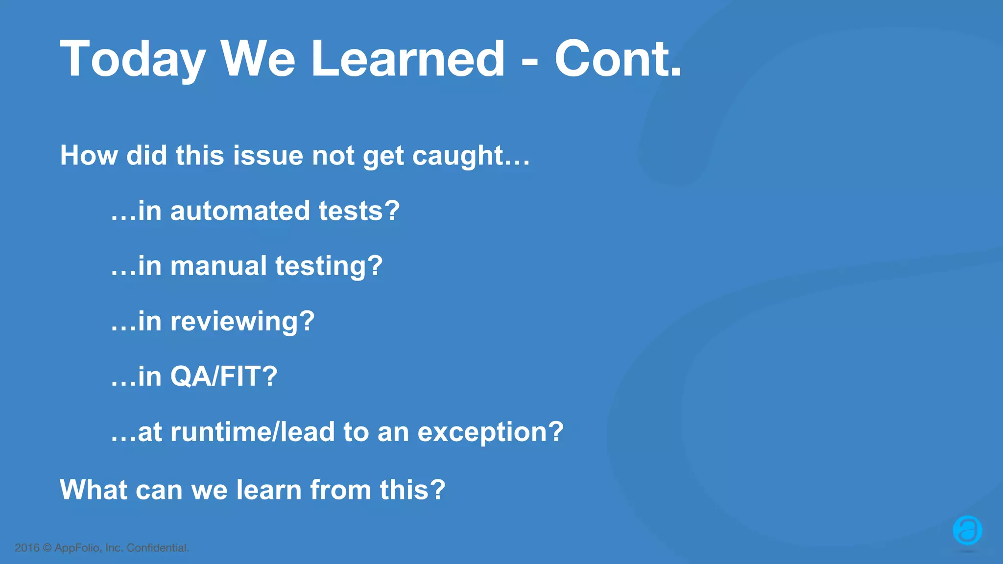 2016 © AppFolio, Inc. Confidential. Today We Learned - Cont. How did this issue not get caught… …in automated tests? …in manual testing? …in reviewing? …in QA/FIT? …at runtime/lead to an exception? What can we learn from this? 
