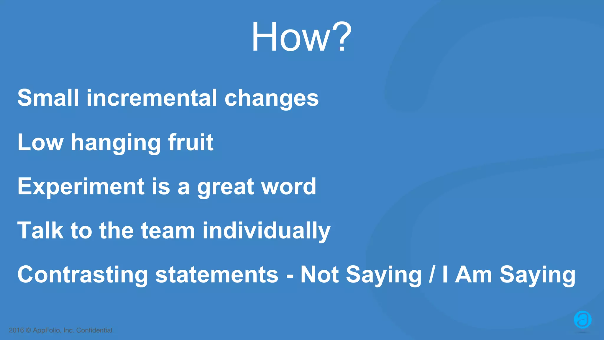2016 © AppFolio, Inc. Confidential. How? Small incremental changes Low hanging fruit Experiment is a great word Talk to the team individually Contrasting statements - Not Saying / I Am Saying 