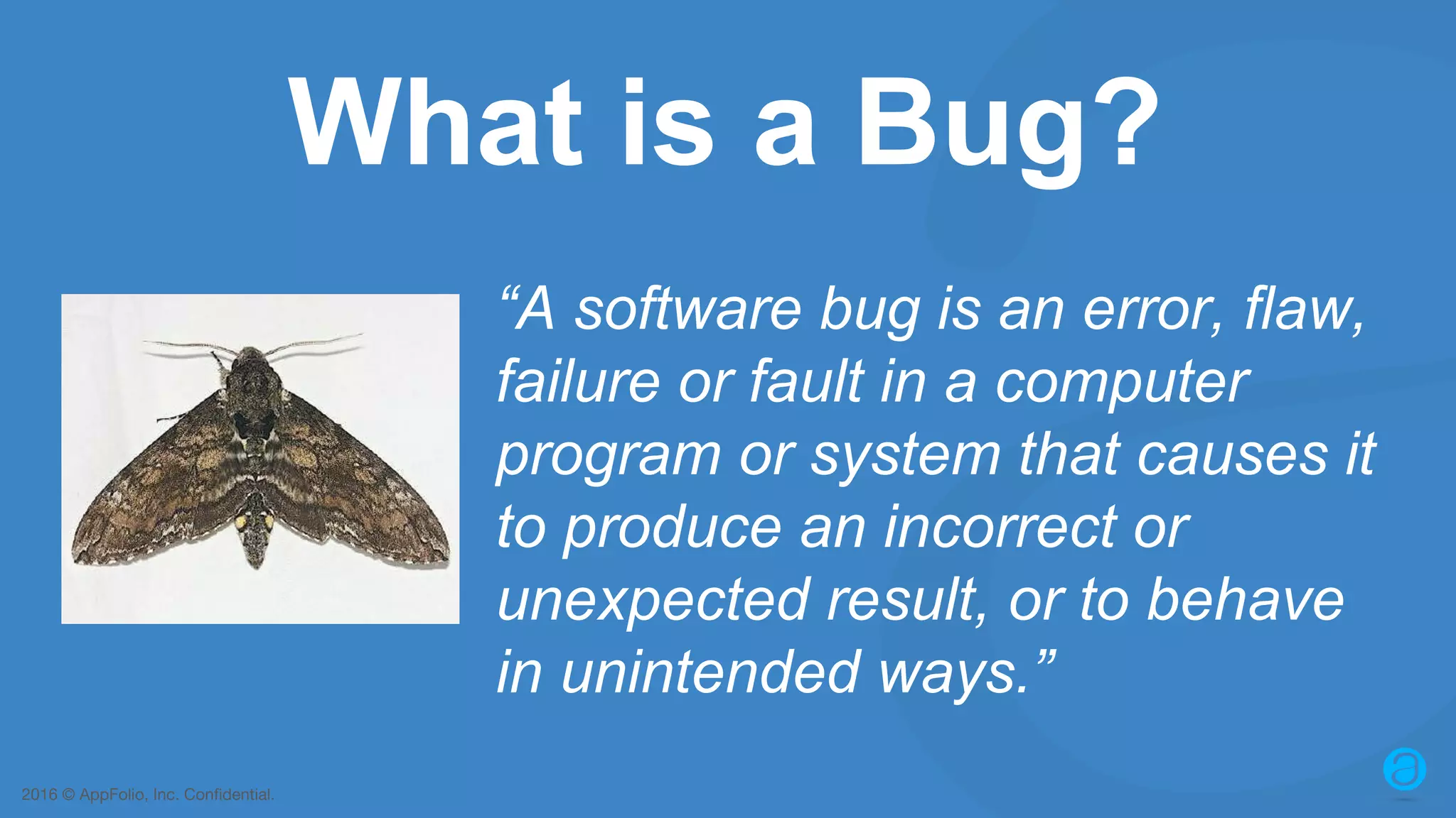 2016 © AppFolio, Inc. Confidential. What is a Bug? “A software bug is an error, flaw, failure or fault in a computer program or system that causes it to produce an incorrect or unexpected result, or to behave in unintended ways.” 