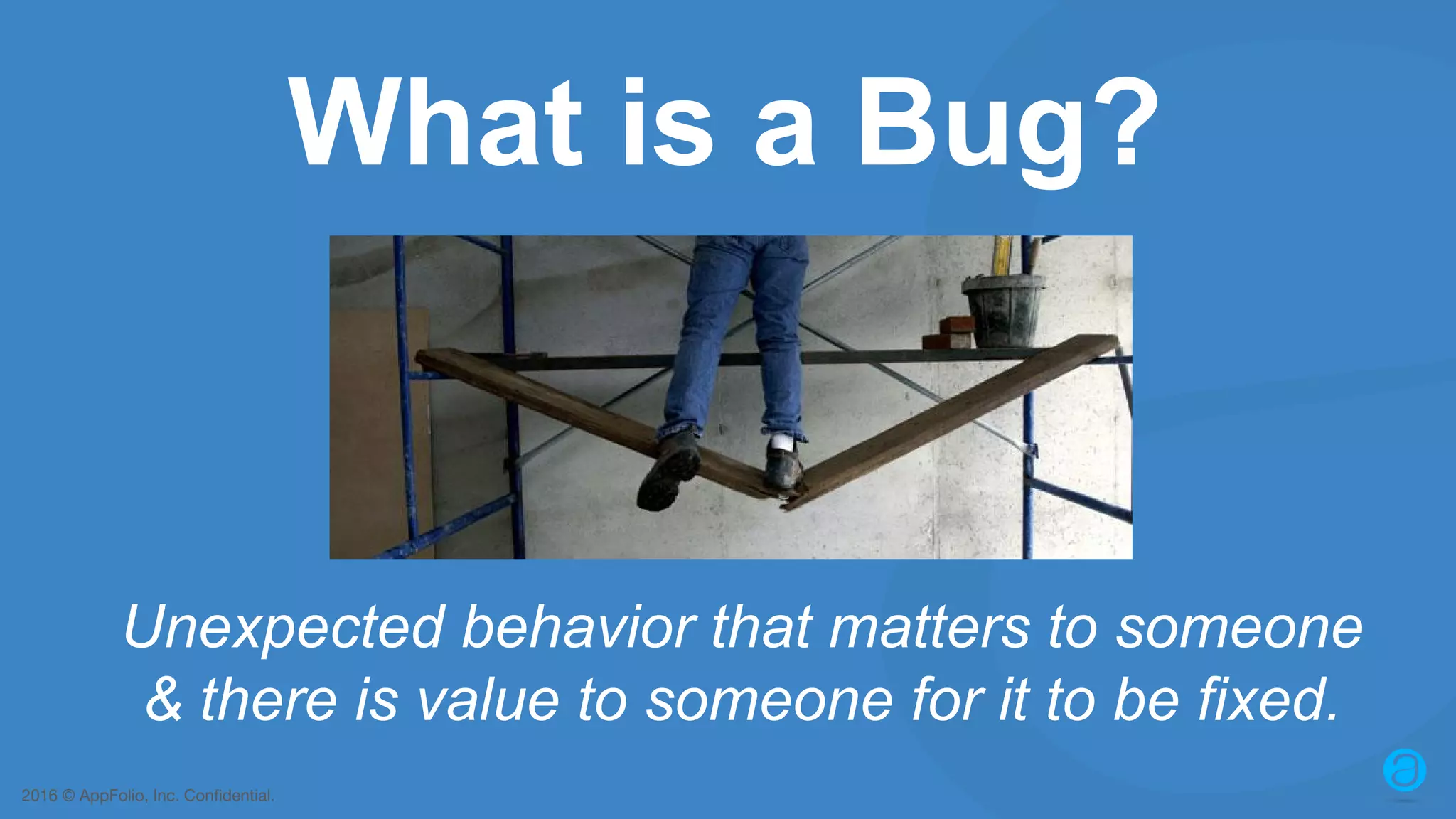 2016 © AppFolio, Inc. Confidential. What is a Bug? Unexpected behavior that matters to someone & there is value to someone for it to be fixed. 