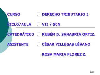 1/46
CURSO : DERECHO TRIBUTARIO I
CICLO/AULA : VII / 50N
CATEDRÁTICO : RUBÉN D. SANABRIA ORTIZ.
ASISTENTE : CÉSAR VILLEGAS LÉVANO
ROSA MARIA FLOREZ Z.
 