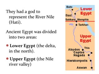 They had a god to
represent the River Nile
(Hati).
Ancient Egypt was divided
into two areas:
Lower Egypt (the delta,
in the north).
Upper Egypt (the Nile
river valley)
 