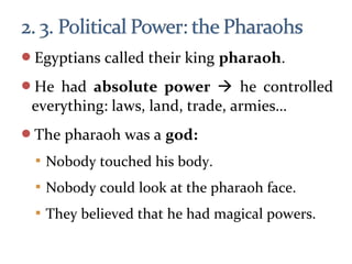 Egyptians called their king pharaoh.
He had absolute power  he controlled
everything: laws, land, trade, armies…
The pharaoh was a god:
 Nobody touched his body.
 Nobody could look at the pharaoh face.
 They believed that he had magical powers.
 