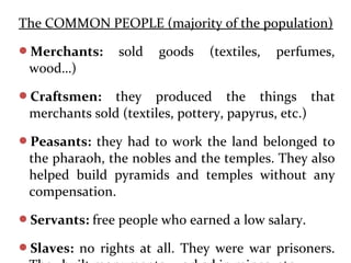 The COMMON PEOPLE (majority of the population)
Merchants: sold goods (textiles, perfumes,
wood…)
Craftsmen: they produced the things that
merchants sold (textiles, pottery, papyrus, etc.)
Peasants: they had to work the land belonged to
the pharaoh, the nobles and the temples. They also
helped build pyramids and temples without any
compensation.
Servants: free people who earned a low salary.
Slaves: no rights at all. They were war prisoners.
 