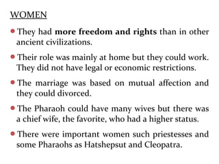 WOMEN
They had more freedom and rights than in other
ancient civilizations.
Their role was mainly at home but they could work.
They did not have legal or economic restrictions.
The marriage was based on mutual affection and
they could divorced.
The Pharaoh could have many wives but there was
a chief wife, the favorite, who had a higher status.
There were important women such priestesses and
some Pharaohs as Hatshepsut and Cleopatra.
 