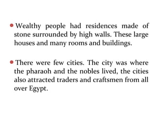 Wealthy people had residences made of
stone surrounded by high walls. These large
houses and many rooms and buildings.
There were few cities. The city was where
the pharaoh and the nobles lived, the cities
also attracted traders and craftsmen from all
over Egypt.
 
